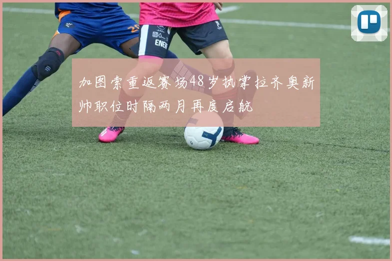 加图索重返赛场48岁执掌拉齐奥新帅职位时隔两月再度启航