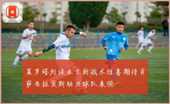 莱罗塔列谈米兰新战术惊喜期待贡萨洛拉莫斯助力球队表现