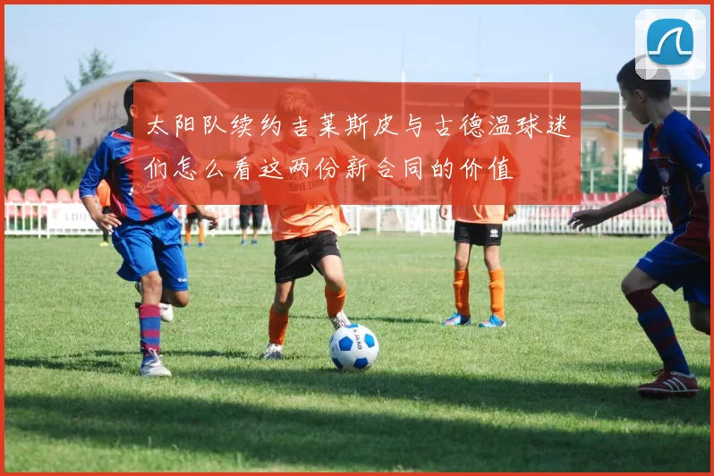 太阳队续约吉莱斯皮与古德温球迷们怎么看这两份新合同的价值