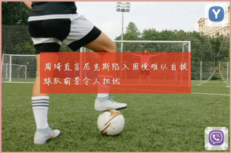 周琦直言尼克斯陷入困境难以自拔球队前景令人担忧