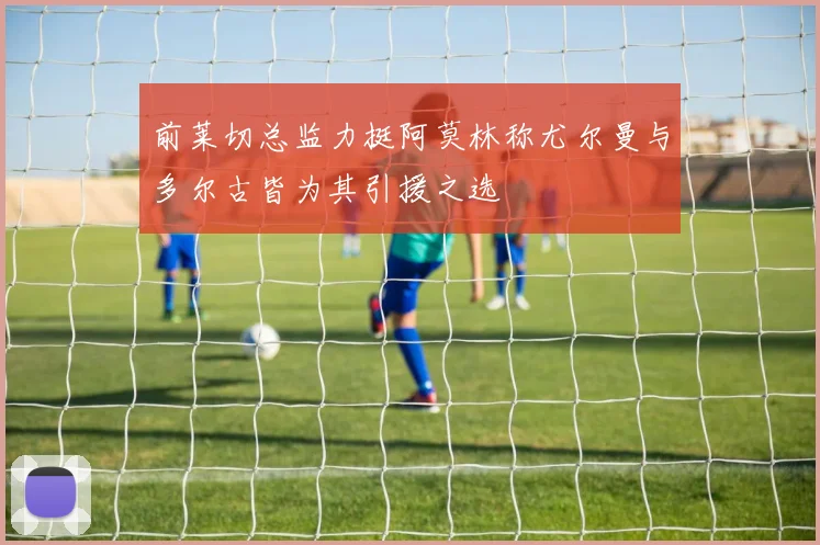 前莱切总监力挺阿莫林称尤尔曼与多尔古皆为其引援之选