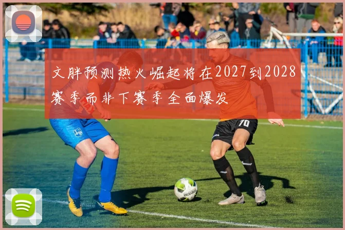 文胖预测热火崛起将在2027到2028赛季而非下赛季全面爆发