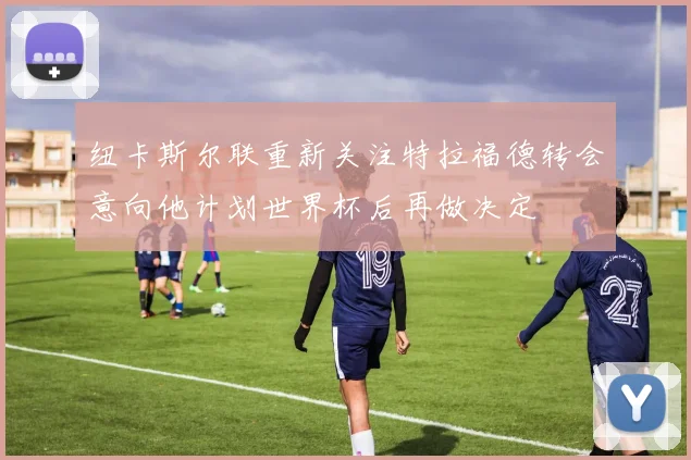 纽卡斯尔联重新关注特拉福德转会意向他计划世界杯后再做决定