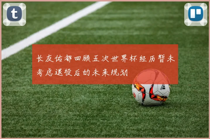 长友佑都回顾五次世界杯经历暂未考虑退役后的未来规划