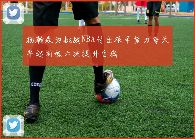 杨瀚森为挑战NBA付出艰辛努力每天早起训练六次提升自我