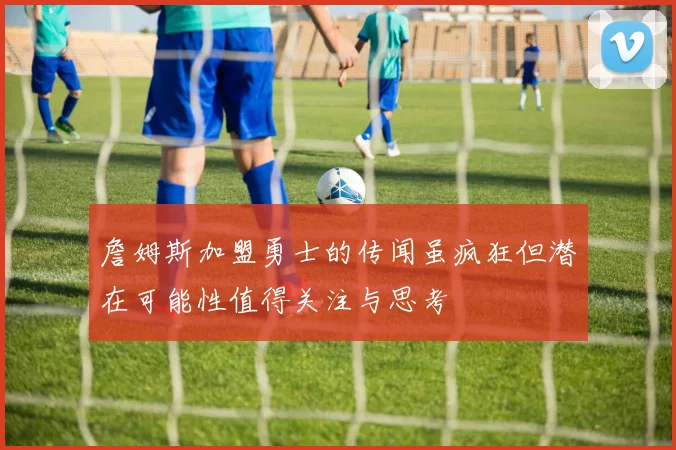 詹姆斯加盟勇士的传闻虽疯狂但潜在可能性值得关注与思考