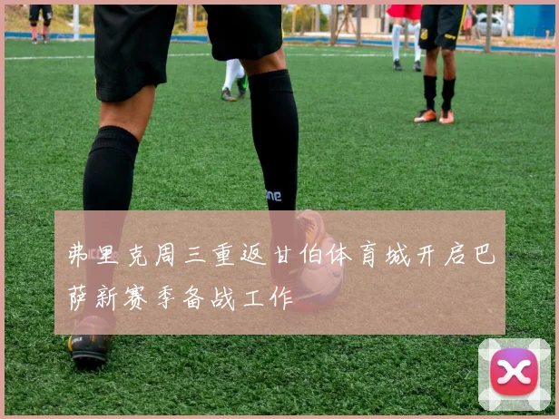 弗里克周三重返甘伯体育城开启巴萨新赛季备战工作