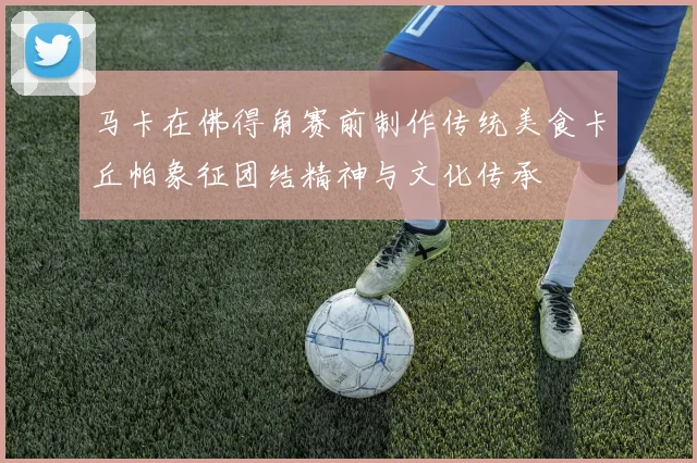 马卡在佛得角赛前制作传统美食卡丘帕象征团结精神与文化传承