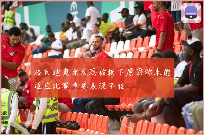 格瓦迪奥尔反思被换下原因称未能适应比赛节奏表现不佳