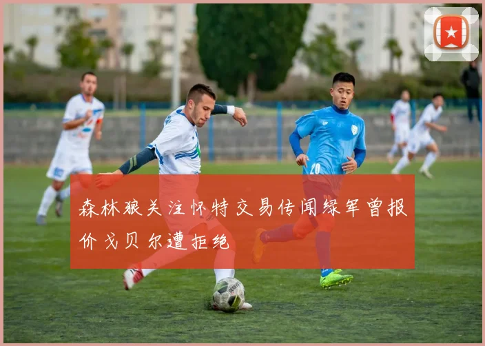 森林狼关注怀特交易传闻绿军曾报价戈贝尔遭拒绝