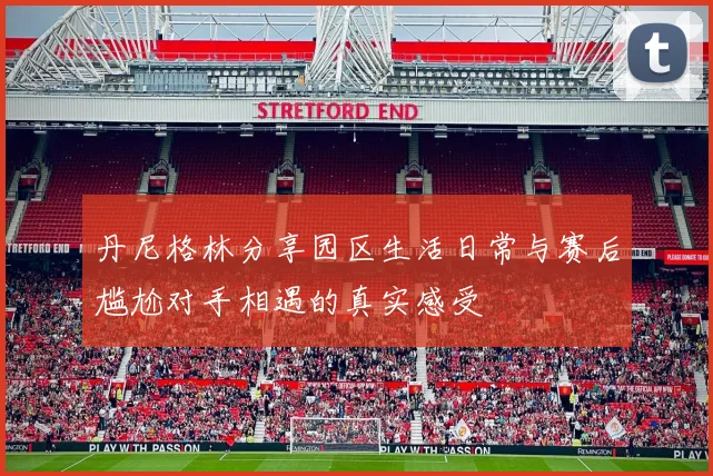 丹尼格林分享园区生活日常与赛后尴尬对手相遇的真实感受
