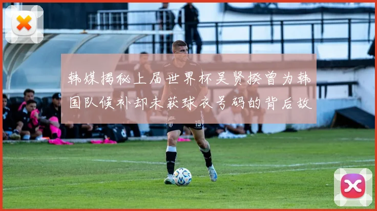 韩媒揭秘上届世界杯吴贤揆曾为韩国队候补却未获球衣号码的背后故事
