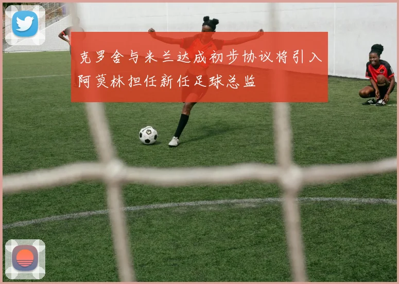 克罗舍与米兰达成初步协议将引入阿莫林担任新任足球总监