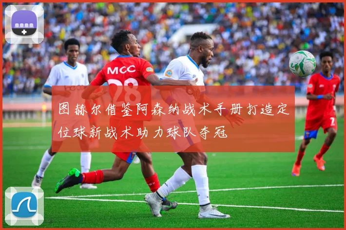 图赫尔借鉴阿森纳战术手册打造定位球新战术助力球队夺冠