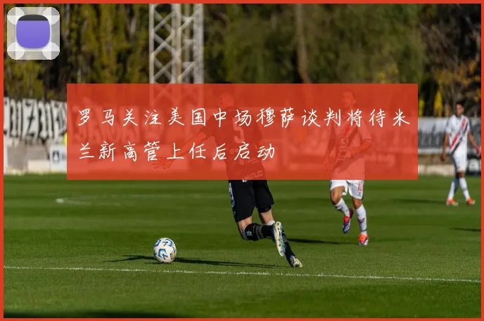 罗马关注美国中场穆萨谈判将待米兰新高管上任后启动
