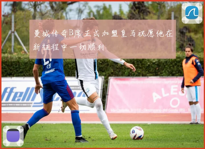 曼城传奇B席正式加盟皇马祝愿他在新征程中一切顺利