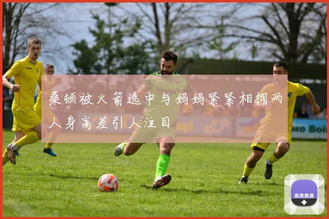 桑顿被火箭选中与妈妈紧紧相拥两人身高差引人注目