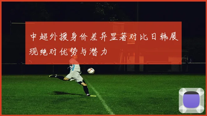 中超外援身价差异显著对比日韩展现绝对优势与潜力