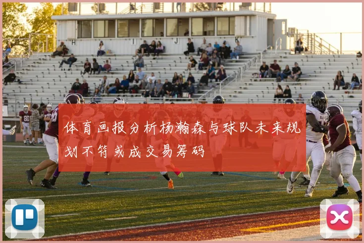 体育画报分析杨瀚森与球队未来规划不符或成交易筹码