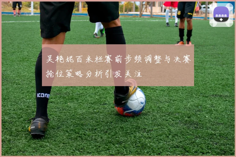 吴艳妮百米栏赛前步频调整与决赛抢位策略分析引发关注